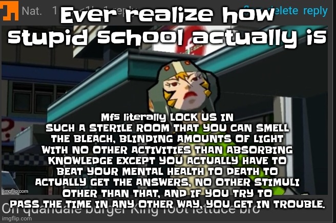 Like bro. | Mfs literally LOCK US IN SUCH A STERILE ROOM THAT YOU CAN SMELL THE BLEACH, BLINDING AMOUNTS OF LIGHT WITH NO OTHER ACTIVITIES THAN ABSORBING KNOWLEDGE EXCEPT YOU ACTUALLY HAVE TO BEAT YOUR MENTAL HEALTH TO DEATH TO ACTUALLY GET THE ANSWERS, NO OTHER STIMULI OTHER THAN THAT, AND IF YOU TRY TO PASS THE TIME IN ANY OTHER WAY, YOU GET IN TROUBLE. Ever realize how stupid school actually is | image tagged in on quandale burger king foot lettuce bro | made w/ Imgflip meme maker