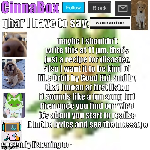 CinnaBox’s 144p Leavanny temp | maybe I shouldn’t write this at 11 pm, that’s just a recipe for disaster.
also I want it to be kind of like Orbit by Good Kid, and by that I mean at first listen it sounds like a fun song but then once you find out what it’s about you start to realize it in the lyrics and see the message | image tagged in cinnabox s 144p leavanny temp | made w/ Imgflip meme maker