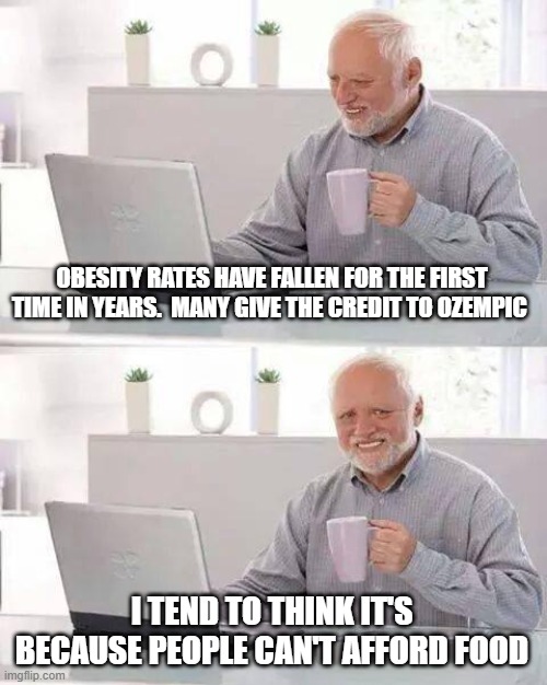 the politics of weight loss | OBESITY RATES HAVE FALLEN FOR THE FIRST TIME IN YEARS.  MANY GIVE THE CREDIT TO OZEMPIC; I TEND TO THINK IT'S BECAUSE PEOPLE CAN'T AFFORD FOOD | image tagged in memes,hide the pain harold | made w/ Imgflip meme maker