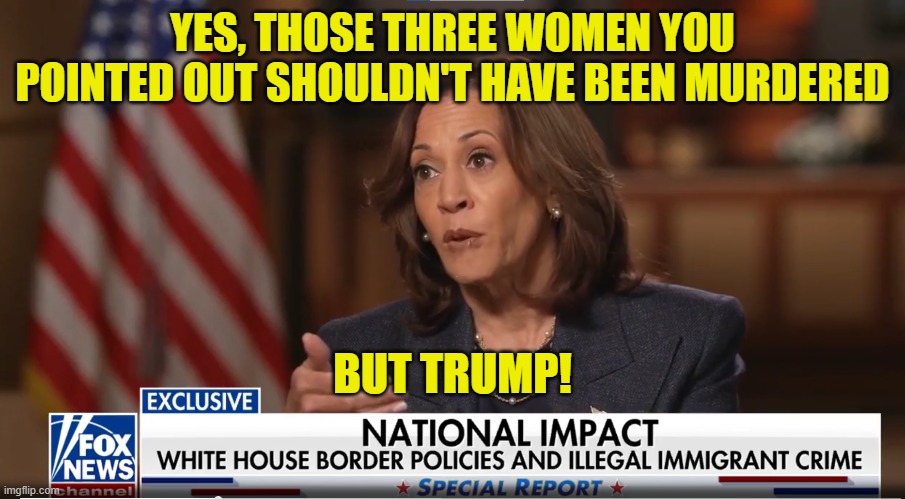 My Bad, But Trump | YES, THOSE THREE WOMEN YOU POINTED OUT SHOULDN'T HAVE BEEN MURDERED; BUT TRUMP! | image tagged in fox news,kamala harris,maga,make america great again,border wall,illegal immigration | made w/ Imgflip meme maker