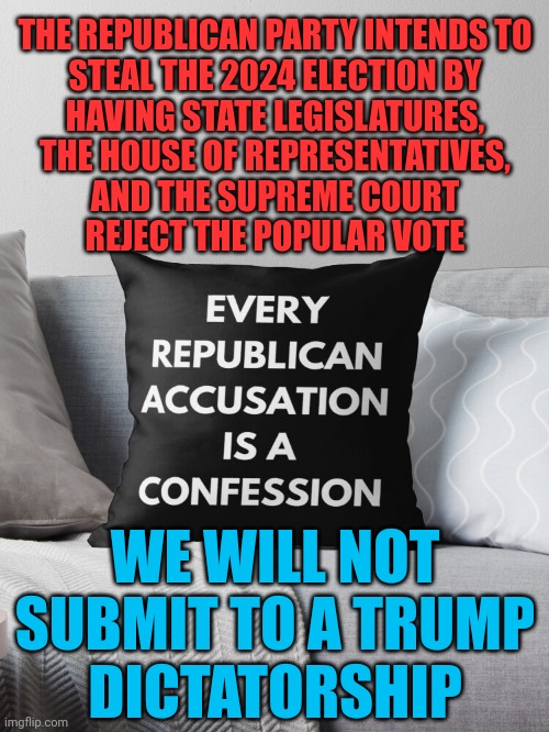 Reject trump's steal | THE REPUBLICAN PARTY INTENDS TO
STEAL THE 2024 ELECTION BY
HAVING STATE LEGISLATURES,

THE HOUSE OF REPRESENTATIVES,
AND THE SUPREME COURT
REJECT THE POPULAR VOTE; WE WILL NOT
SUBMIT TO A TRUMP
DICTATORSHIP | image tagged in every republican accusation is a confession,stop the steal,fascist cheaters,idiocracy,become ungovernable | made w/ Imgflip meme maker