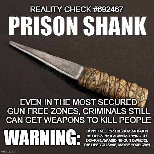 PRISON SHANK | REALITY CHECK #692467; PRISON SHANK; EVEN IN THE MOST SECURED GUN FREE ZONES, CRIMINALS STILL CAN GET WEAPONS TO KILL PEOPLE; WARNING:; DON'T FALL FOR THE GOV. ANTI-GUN
BS LIES & PROPAGANDA TRYING TO 
DISARM LAW-ABIDING GUN OWNERS.
THE LIFE YOU SAVE, MAYBE YOUR OWN. | image tagged in prison shank | made w/ Imgflip meme maker