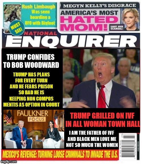 National Enquirer Trump tells Woodward | TRUMP GRILLED ON IVF 

IN ALL WOMAN TOWN HALL; I AM THE FATHER OF IVF 

AND BLACK MEN LOVE ME

NOT SO MUCH THE WOMEN | image tagged in national enquirer trump tells woodward,trump's ivf sugar daddy,trump town hall hero,non compos ments,maga mental case,repabobate | made w/ Imgflip meme maker