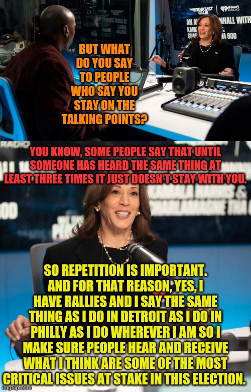 How Demeaning Can Kamala Harris Be? | BUT WHAT DO YOU SAY TO PEOPLE WHO SAY YOU STAY ON THE TALKING POINTS? YOU KNOW, SOME PEOPLE SAY THAT UNTIL SOMEONE HAS HEARD THE SAME THING AT LEAST THREE TIMES IT JUST DOESN'T STAY WITH YOU. SO REPETITION IS IMPORTANT. AND FOR THAT REASON, YES, I HAVE RALLIES AND I SAY THE SAME THING AS I DO IN DETROIT AS I DO IN PHILLY AS I DO WHEREVER I AM SO I MAKE SURE PEOPLE HEAR AND RECEIVE WHAT I THINK ARE SOME OF THE MOST CRITICAL ISSUES AT STAKE IN THIS ELECTION. | image tagged in memes,politics,kamala harris,think,public,stupid | made w/ Imgflip meme maker