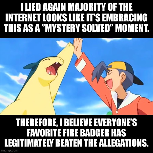 This is gonna be an emotional roller coaster if this continues. I swear I thought he was still cooked. | I LIED AGAIN MAJORITY OF THE INTERNET LOOKS LIKE IT’S EMBRACING THIS AS A ”MYSTERY SOLVED” MOMENT. THEREFORE, I BELIEVE EVERYONE’S FAVORITE FIRE BADGER HAS LEGITIMATELY BEATEN THE ALLEGATIONS. | made w/ Imgflip meme maker