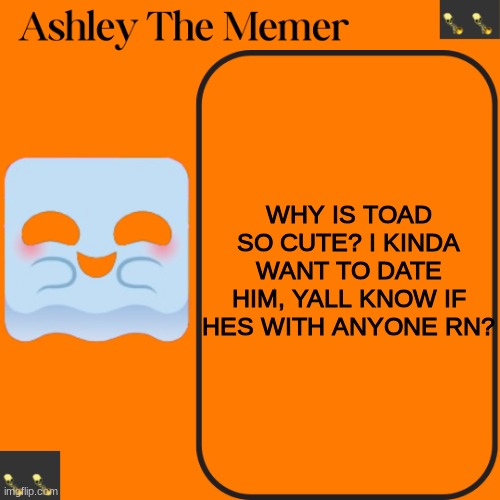 Ashleys Spooky Temp | WHY IS TOAD SO CUTE? I KINDA WANT TO DATE HIM, YALL KNOW IF HES WITH ANYONE RN? | image tagged in ashleys spooky temp | made w/ Imgflip meme maker