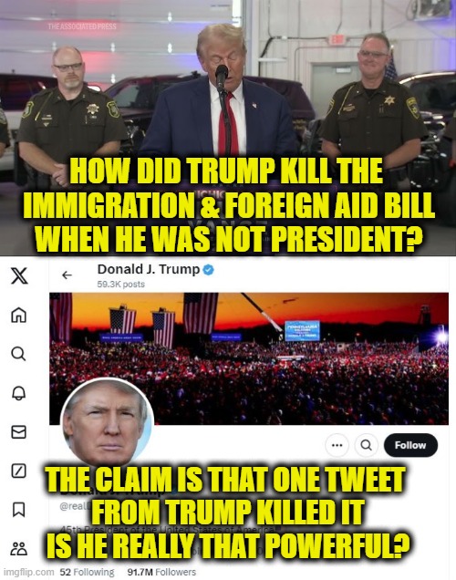 More Leftist Logic | HOW DID TRUMP KILL THE 
IMMIGRATION & FOREIGN AID BILL
WHEN HE WAS NOT PRESIDENT? THE CLAIM IS THAT ONE TWEET 
FROM TRUMP KILLED IT
IS HE REALLY THAT POWERFUL? | image tagged in donald trump | made w/ Imgflip meme maker