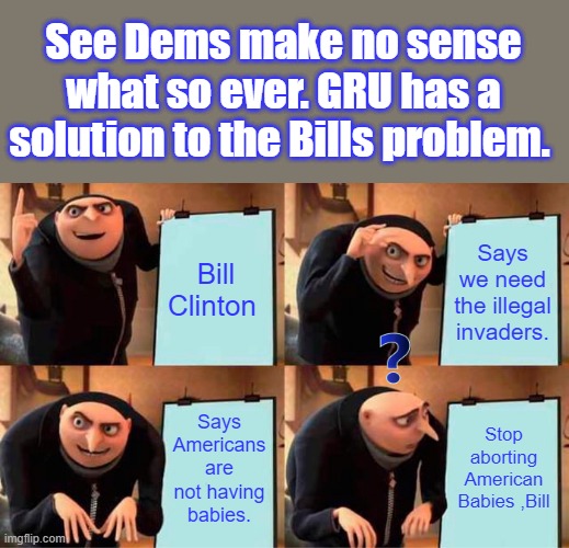 Theres a very simple solution to Bills problem. Solutions are not what DEMs really want. | See Dems make no sense what so ever. GRU has a solution to the Bills problem. Bill Clinton; Says we need the illegal invaders. Says Americans are not having babies. Stop aborting American Babies ,Bill | image tagged in memes,gru's plan | made w/ Imgflip meme maker