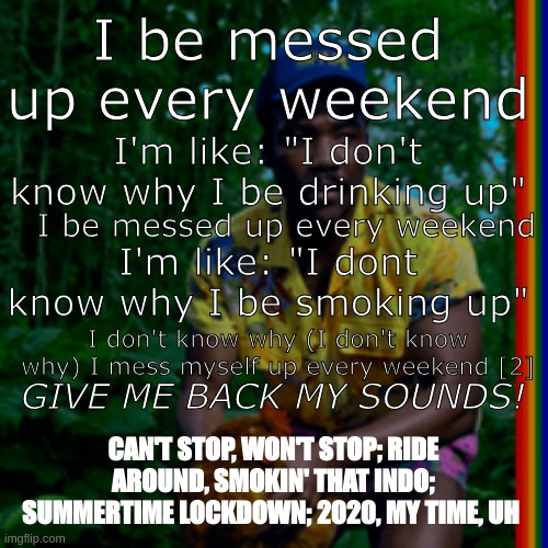 earth delete chunk very funy | I be messed up every weekend; I'm like: "I don't know why I be drinking up"; I be messed up every weekend; I'm like: "I dont know why I be smoking up"; I don't know why (I don't know why) I mess myself up every weekend [2]; GIVE ME BACK MY SOUNDS! CAN'T STOP, WON'T STOP; RIDE AROUND, SMOKIN' THAT INDO; SUMMERTIME LOCKDOWN; 2020, MY TIME, UH | image tagged in funy,childish gambino,world | made w/ Imgflip meme maker