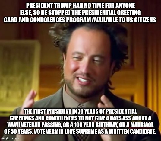 Ancient Aliens | PRESIDENT TRUMP HAD NO TIME FOR ANYONE ELSE, SO HE STOPPED THE PRESIDENTIAL GREETING CARD AND CONDOLENCES PROGRAM AVAILABLE TO US CITIZENS; THE FIRST PRESIDENT IN 70 YEARS OF PRESIDENTIAL GREETINGS AND CONDOLENCES TO NOT GIVE A RATS ASS ABOUT A WWII VETERAN PASSING, OR A 100 YEAR BIRTHDAY, OR A MARRIAGE OF 50 YEARS. VOTE VERMIN LOVE SUPREME AS A WRITTEN CANDIDATE. | image tagged in memes,ancient aliens | made w/ Imgflip meme maker