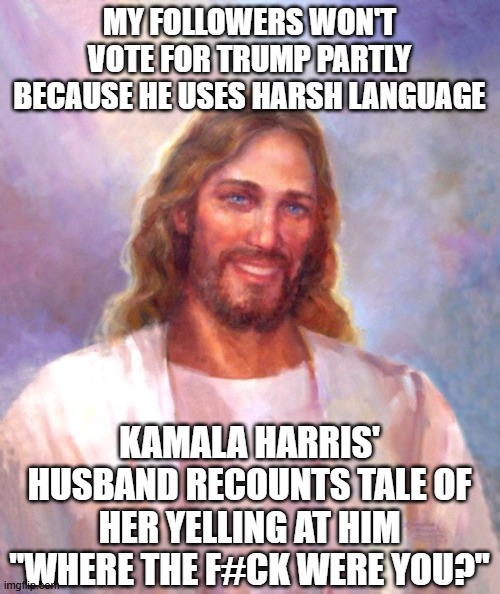 Smiling Jesus | MY FOLLOWERS WON'T VOTE FOR TRUMP PARTLY BECAUSE HE USES HARSH LANGUAGE; KAMALA HARRIS' HUSBAND RECOUNTS TALE OF HER YELLING AT HIM "WHERE THE F#CK WERE YOU?" | image tagged in memes,smiling jesus | made w/ Imgflip meme maker