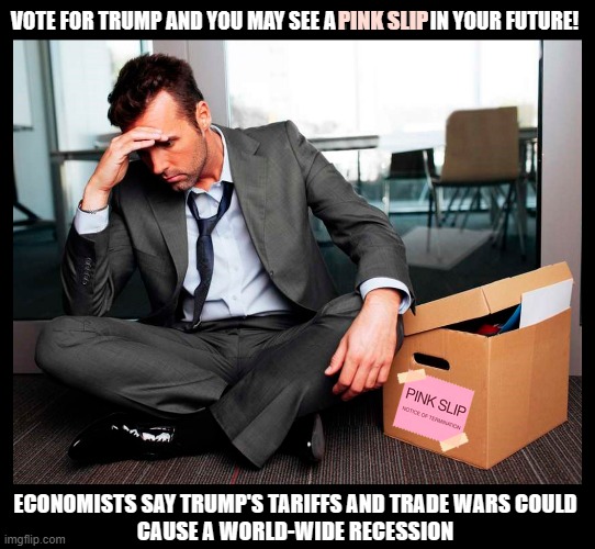 A pink slip in your future? | VOTE FOR TRUMP AND YOU MAY SEE A PINK SLIP IN YOUR FUTURE! PINK SLIP; ECONOMISTS SAY TRUMP'S TARIFFS AND TRADE WARS COULD
CAUSE A WORLD-WIDE RECESSION | image tagged in donald trump,tariffs,trade,wars,recession,pink slip | made w/ Imgflip meme maker