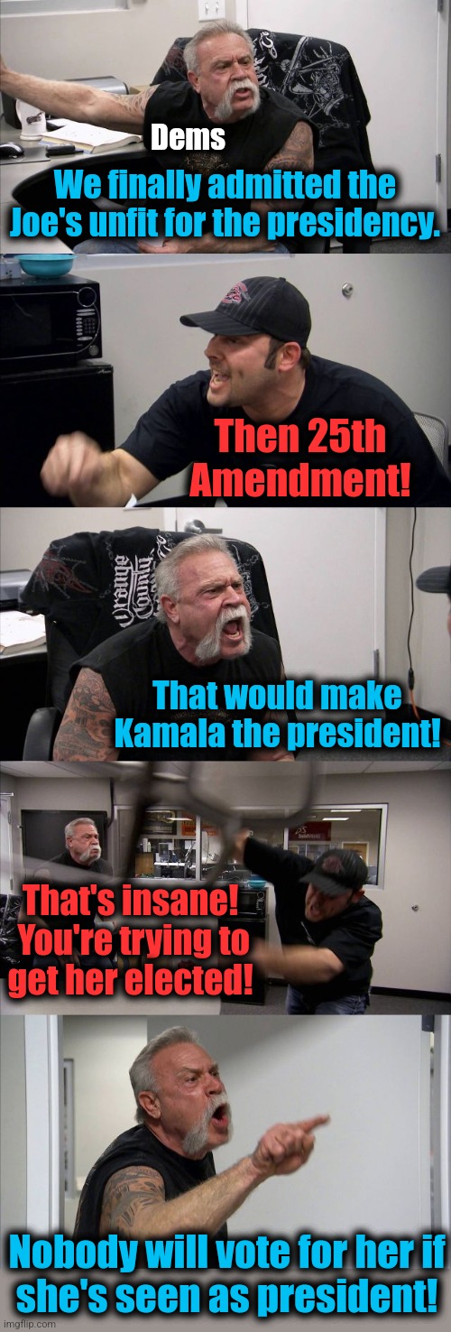 The primary reason they're not following the Constitution | Dems; We finally admitted the Joe's unfit for the presidency. Then 25th
Amendment! That would make Kamala the president! That's insane!  You're trying to
get her elected! Nobody will vote for her if
she's seen as president! | image tagged in memes,american chopper argument,democrats,kamala harris,25th amendment,election 2024 | made w/ Imgflip meme maker