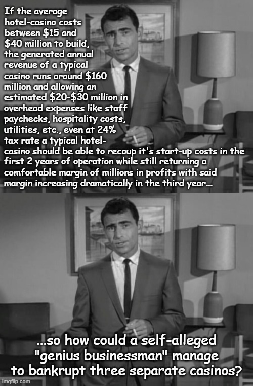 "Ask yourself, if you will" *OR* "I use Legendary Managerial Incompetence with nat. 20 roll for 50Md10 damage." | If the average hotel-casino costs between $15 and $40 million to build, the generated annual revenue of a typical casino runs around $160 million and allowing an estimated $20-$30 million in overhead expenses like staff; paychecks, hospitality costs,
utilities, etc., even at 24%
tax rate a typical hotel-
casino should be able to recoup it's start-up costs in the; first 2 years of operation while still returning a
comfortable margin of millions in profits with said
margin increasing dramatically in the third year... ...so how could a self-alleged "genius businessman" manage to bankrupt three separate casinos? | image tagged in rod serling imagine if you will,incompetence,trump destroys everything he touches,donald trump is an idiot | made w/ Imgflip meme maker