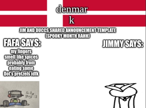 JIM AND DUCCS cOLLABED ANNOUNCEMENT TEMPLATE RAHHHHHHHHH | my fingers smell like spices
probably from eating some Dot's pretzels idfk | image tagged in jim and duccs collabed announcement template rahhhhhhhhh | made w/ Imgflip meme maker