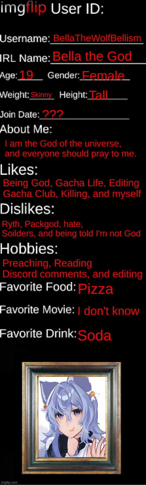 bait | BellaTheWolfBellism; Bella the God; 19; Female; Skinny; Tall; ??? I am the God of the universe, and everyone should pray to me. Being God, Gacha Life, Editing Gacha Club, Killing, and myself; Ryth, Packgod, hate, Soilders, and being told I'm not God; Preaching, Reading Discord comments, and editing; Pizza; I don't know; Soda | image tagged in imgflip id card | made w/ Imgflip meme maker