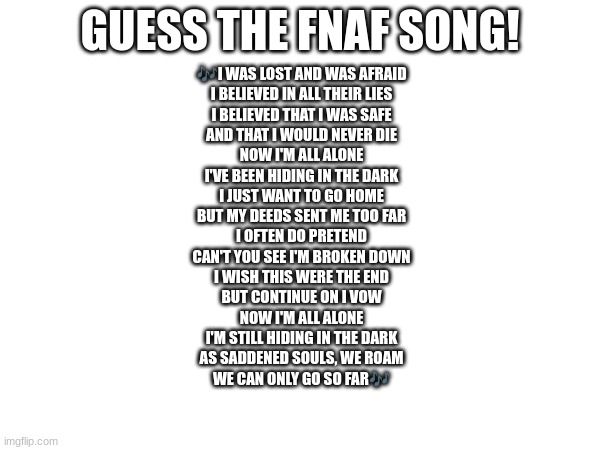 Guess the FNAF song (No cheating and looking up the lyrics either) | GUESS THE FNAF SONG! 🎶I WAS LOST AND WAS AFRAID
I BELIEVED IN ALL THEIR LIES
I BELIEVED THAT I WAS SAFE
AND THAT I WOULD NEVER DIE
NOW I'M ALL ALONE
I'VE BEEN HIDING IN THE DARK
I JUST WANT TO GO HOME
BUT MY DEEDS SENT ME TOO FAR


I OFTEN DO PRETEND
CAN'T YOU SEE I'M BROKEN DOWN
I WISH THIS WERE THE END
BUT CONTINUE ON I VOW
NOW I'M ALL ALONE
I'M STILL HIDING IN THE DARK
AS SADDENED SOULS, WE ROAM
WE CAN ONLY GO SO FAR🎶 | image tagged in fnaf song | made w/ Imgflip meme maker