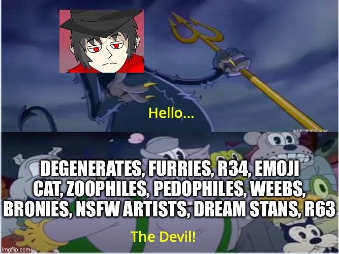 Mepios cuphead meme | DEGENERATES, FURRIES, R34, EMOJI CAT, ZOOPHILES, PEDOPHILES, WEEBS, BRONIES, NSFW ARTISTS, DREAM STANS, R63 | image tagged in cuphead show devil | made w/ Imgflip meme maker