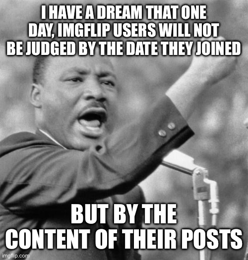 I have a dream | I HAVE A DREAM THAT ONE DAY, IMGFLIP USERS WILL NOT BE JUDGED BY THE DATE THEY JOINED; BUT BY THE CONTENT OF THEIR POSTS | image tagged in i have a dream | made w/ Imgflip meme maker