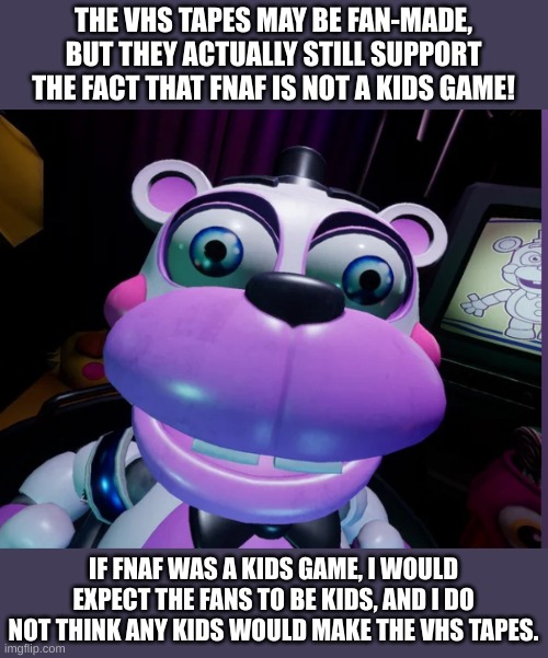 This is a challenge. | THE VHS TAPES MAY BE FAN-MADE, BUT THEY ACTUALLY STILL SUPPORT THE FACT THAT FNAF IS NOT A KIDS GAME! IF FNAF WAS A KIDS GAME, I WOULD EXPECT THE FANS TO BE KIDS, AND I DO NOT THINK ANY KIDS WOULD MAKE THE VHS TAPES. | image tagged in help e | made w/ Imgflip meme maker