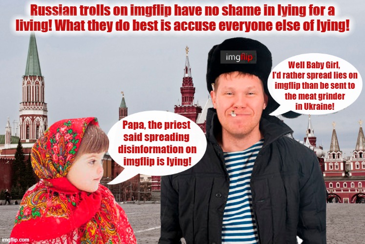 Beware of Russian trolls on imgflip interfering in our 2024 presidential election! | Russian trolls on imgflip have no shame in lying for a
living! What they do best is accuse everyone else of lying! Well Baby Girl, 
I'd rather spread lies on
imgflip than be sent to
the meat grinder
in Ukraine! Papa, the priest 
said spreading 
disinformation on
imgflip is lying! | image tagged in imgflip,russian trolls,trump russia collusion,lying,propaganda,presidential election | made w/ Imgflip meme maker