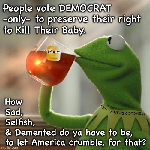 I don’t think of Just Myself.  I  think of ME, MYSELF, & I | People vote DEMOCRAT
-only- to preserve their right 
to Kill Their Baby. Marko; How
Sad,
Selfish,
& Demented do ya have to be,
to let America crumble, for that? FKH; VOTERS; GOTOHELL | image tagged in memes,kermit the frog,selfish me only,screw usa,me myself and i,fjb voters n fkh voters kissmyass n gotohell | made w/ Imgflip meme maker