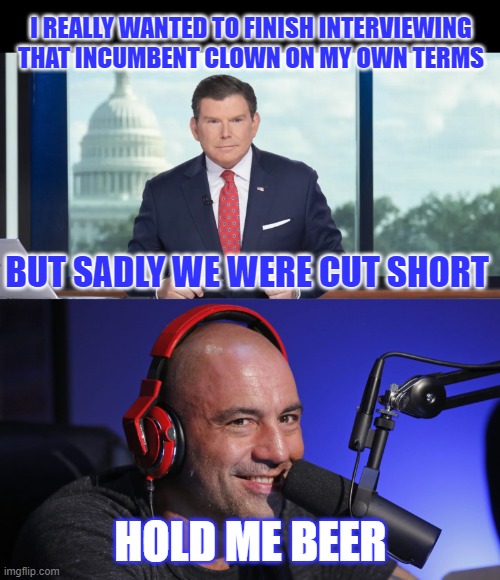 Bret v Joe | I REALLY WANTED TO FINISH INTERVIEWING THAT INCUMBENT CLOWN ON MY OWN TERMS; BUT SADLY WE WERE CUT SHORT; HOLD ME BEER | image tagged in bret baier,joe rogan | made w/ Imgflip meme maker