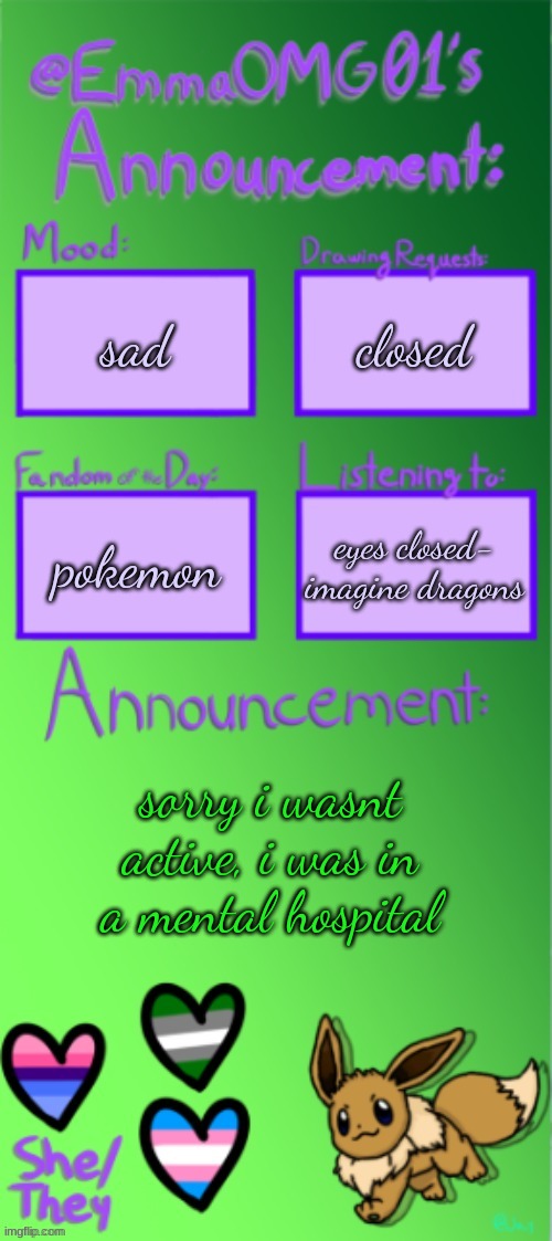 Emma's announcement temp (thanks Jay) | sad; closed; eyes closed- imagine dragons; pokemon; sorry i wasnt active, i was in a mental hospital | image tagged in emma's announcement temp thanks jay | made w/ Imgflip meme maker