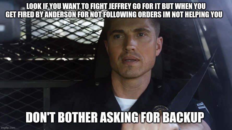 tim Bradford | LOOK IF YOU WANT TO FIGHT JEFFREY GO FOR IT BUT WHEN YOU GET FIRED BY ANDERSON FOR NOT FOLLOWING ORDERS IM NOT HELPING YOU; DON'T BOTHER ASKING FOR BACKUP | image tagged in tim bradford | made w/ Imgflip meme maker