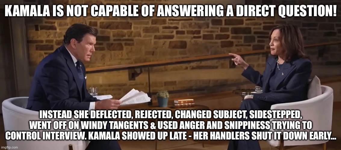 Fox Interview - Kamala’s emotional intelligence that of a combative 5 year old | KAMALA IS NOT CAPABLE OF ANSWERING A DIRECT QUESTION! INSTEAD SHE DEFLECTED, REJECTED, CHANGED SUBJECT, SIDESTEPPED, WENT OFF ON WINDY TANGENTS & USED ANGER AND SNIPPINESS TRYING TO CONTROL INTERVIEW. KAMALA SHOWED UP LATE - HER HANDLERS SHUT IT DOWN EARLY… | image tagged in harris fox interview,immigration,kamala harris,kamala harris immaturity,meme | made w/ Imgflip meme maker