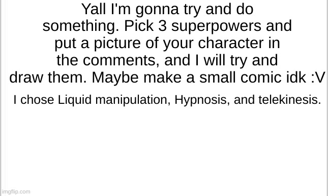 white background | Yall I'm gonna try and do something. Pick 3 superpowers and put a picture of your character in the comments, and I will try and draw them. Maybe make a small comic idk :V; I chose Liquid manipulation, Hypnosis, and telekinesis. | image tagged in white background | made w/ Imgflip meme maker