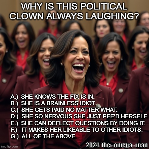 Why is this political clown always laughing? | WHY IS THIS POLITICAL
CLOWN ALWAYS LAUGHING? A.)  SHE KNOWS THE FIX IS IN.
B.)  SHE IS A BRAINLESS IDIOT.
C.)  SHE GETS PAID NO MATTER WHAT.
D.)  SHE SO NERVOUS SHE JUST PEE'D HERSELF.
E.)  SHE CAN DEFLECT QUESTIONS BY DOING IT.
F.)   IT MAKES HER LIKEABLE TO OTHER IDIOTS.
G.)  ALL OF THE ABOVE. 2024  the_omega_man | image tagged in laughing kamala's | made w/ Imgflip meme maker