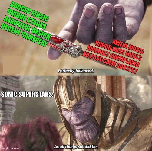 1 year of Sonic Superstars | BANGER MUSIC
UNIQUE STAGES
BEAUTIFUL DESIGN
DECENT GAMEPLAY; AWFUL MUSIC
UNFAIR BOSS FIGHTS
HORRIBLE MULTIPLAYER
NO POST-GAME CONTENT; SONIC SUPERSTARS: | image tagged in perfectly balanced | made w/ Imgflip meme maker