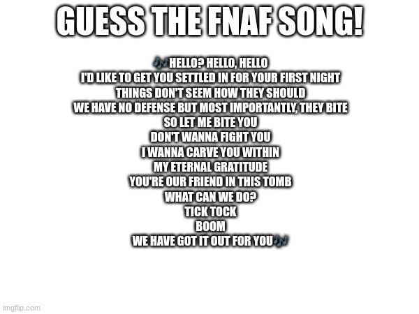 Guess the FNAF song (No cheating and looking up the lyrics either) | GUESS THE FNAF SONG! 🎶HELLO? HELLO, HELLO
I'D LIKE TO GET YOU SETTLED IN FOR YOUR FIRST NIGHT
THINGS DON'T SEEM HOW THEY SHOULD
WE HAVE NO DEFENSE BUT MOST IMPORTANTLY, THEY BITE
SO LET ME BITE YOU
DON'T WANNA FIGHT YOU
I WANNA CARVE YOU WITHIN
MY ETERNAL GRATITUDE
YOU'RE OUR FRIEND IN THIS TOMB
WHAT CAN WE DO?
TICK TOCK
BOOM
WE HAVE GOT IT OUT FOR YOU🎶 | image tagged in fnaf,fnaf song | made w/ Imgflip meme maker