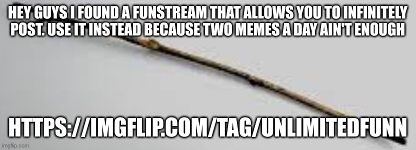 https://imgflip.com/tag/unlimitedfunn | HEY GUYS I FOUND A FUNSTREAM THAT ALLOWS YOU TO INFINITELY POST. USE IT INSTEAD BECAUSE TWO MEMES A DAY AIN'T ENOUGH; HTTPS://IMGFLIP.COM/TAG/UNLIMITEDFUNN | image tagged in j,hgb,vj,hyhfg,bvj,nygjh | made w/ Imgflip meme maker