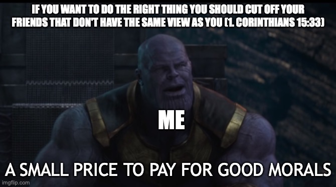 So true | IF YOU WANT TO DO THE RIGHT THING YOU SHOULD CUT OFF YOUR FRIENDS THAT DON'T HAVE THE SAME VIEW AS YOU (1. CORINTHIANS 15:33); ME; A SMALL PRICE TO PAY FOR GOOD MORALS | image tagged in a small price to pay | made w/ Imgflip meme maker