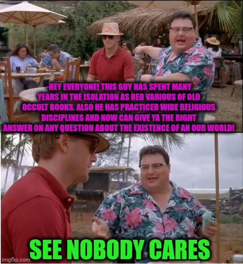 -No time for thinking, just a business. | -HEY EVERYONE! THIS GUY HAS SPENT MANY YEARS IN THE ISOLATION AS RED VARIOUS OF OLD OCCULT BOOKS. ALSO HE HAS PRACTICED WIDE RELIGIOUS DISCIPLINES AND NOW CAN GIVE YA THE RIGHT ANSWER ON ANY QUESTION ABOUT THE EXISTENCE OF AN OUR WORLD! SEE NOBODY CARES | image tagged in memes,see nobody cares,occult,god religion universe,tacos are the answer,billy snaps his fbi agent out of existence | made w/ Imgflip meme maker