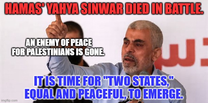 "Give Peace A Chance." | HAMAS' YAHYA SINWAR DIED IN BATTLE. AN ENEMY OF PEACE FOR PALESTINIANS IS GONE. IT IS TIME FOR "TWO STATES," EQUAL AND PEACEFUL, TO EMERGE. | image tagged in politics | made w/ Imgflip meme maker