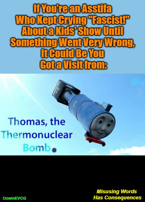 Misusing Words Has Consequences | If You're an Asstifa 

Who Kept Crying "Fascist!" 

About a Kids' Show Until 

Something Went Very Wrong, 

It Could Be You 

Got a Visit from:; . Misusing Words 

Has Consequences; OzwinEVCG | image tagged in thomas the tank engine,thomas the thermonuclear bomb,antifa,asstifa,clown world,everything is fascist | made w/ Imgflip meme maker