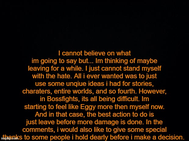 ... | I cannot believe on what im going to say but... Im thinking of maybe leaving for a while. I just cannot stand myself with the hate. All i ever wanted was to just use some unqiue ideas i had for stories, charaters, entire worlds, and so fourth. However, in Bossfights, its all being difficult. Im starting to feel like Eggy more then myself now. And in that case, the best action to do is just leave before more damage is done. In the comments, i would also like to give some special thanks to some people i hold dearly before i make a decision. | image tagged in black background | made w/ Imgflip meme maker