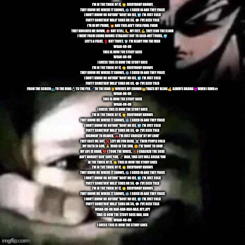 shush | I'M IN THE THICK OF IT, 🌟 EVERYBODY KNOWS
THEY KNOW ME WHERE IT SNOWS, ❄️ I SKIED IN AND THEY FROZE
I DON'T KNOW NO NOTHIN' 'BOUT NO ICE, 🧊 I'M JUST COLD
FORTY SOMETHIN' MILLI' SUBS OR SO, 💬 I'VE BEEN TOLD

I'M IN MY PRIME, 💥 AND THIS AIN'T EVEN FINAL FORM
THEY KNOCKED ME DOWN, 🎯 BUT STILL, 🦶 MY FEET, 💪 THEY FIND THE FLOOR
I WENT FROM LIVING ROOMS STRAIGHT OUT TO SOLD-OUT TOURS, 🌍
LIFE'S A FIGHT, 🥊 BUT TRUST, 🛡️ I'M READY FOR THE WAR

WOAH-OH-OH
THIS IS HOW THE STORY GOES
WOAH-OH-OH
I GUESS THIS IS HOW THE STORY GOES

I'M IN THE THICK OF IT, 🌟 EVERYBODY KNOWS
THEY KNOW ME WHERE IT SNOWS, ❄️ I SKIED IN AND THEY FROZE
I DON'T KNOW NO NOTHIN' 'BOUT NO ICE, 🧊 I'M JUST COLD
FORTY SOMETHIN' MILLI' SUBS OR SO, 💬 I'VE BEEN TOLD

FROM THE SCREEN📺TO THE RING💍TO THE PEN🖊TO THE KING🫅WHERES MY CROWN👑THATS MY BLING💰 ALWAYS DRAMA😈WHEN I RING☎

WOAH-OH-OH
THIS IS HOW THE STORY GOES
WOAH-OH-OH
I GUESS THIS IS HOW THE STORY GOES

I'M IN THE THICK OF IT, 🌟 EVERYBODY KNOWS
THEY KNOW ME WHERE IT SNOWS, ❄️ I SKIED IN AND THEY FROZE
I DON'T KNOW NO NOTHIN' 'BOUT NO ICE, 🧊 I'M JUST COLD
FORTY SOMETHIN' MILLI' SUBS OR SO, 💬 I'VE BEEN TOLD

HIGHWAY TO HEAVEN, 🚗 I'M JUST CRUISIN' BY MY LONE'
THEY CAST ME OUT, ❌ LEFT ME FOR DEAD, ☠️ THEM PEOPLE COLD
MY FAITH IN GOD, 🙏 MIND IN THE SUN, 🌞 I'M 'BOUT TO SOW
MY LIFE IS HARD, 💔 I TOOK THE WHEEL, 🛞 I CRACKED THE CODE
AIN'T NOBODY GON' SAVE YOU, 💣 MAN, THIS LIFE WILL BREAK YOU
IN THE THICK OF IT, 🌟 THIS IS HOW THE STORY GOES

I'M IN THE THICK OF IT, 🌟 EVERYBODY KNOWS
THEY KNOW ME WHERE IT SNOWS, ❄️ I SKIED IN AND THEY FROZE
I DON'T KNOW NO NOTHIN' 'BOUT NO ICE, 🧊 I'M JUST COLD
FORTY SOMETHIN' MILLI' SUBS OR SO, 💬 I'VE BEEN TOLD
I'M IN THE THICK OF IT, 🌟 EVERYBODY KNOWS
THEY KNOW ME WHERE IT SNOWS, ❄️ I SKIED IN AND THEY FROZE
I DON'T KNOW NO NOTHIN' 'BOUT NO ICE, 🧊 I'M JUST COLD
FORTY SOMETHIN' MILLI' SUBS OR SO, 💬 I'VE BEEN TOLD

WOAH-OH-OH NAH-NAH-NAH-NAH, AYY, AYY
THIS IS HOW THE STORY GOES NAH, NAH
WOAH-OH-OH
I GUESS THIS IS HOW THE STORY GOES | image tagged in shush | made w/ Imgflip meme maker