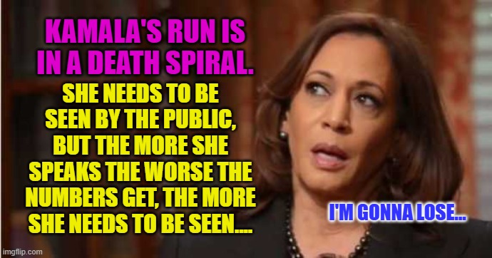 Kamala Harris | KAMALA'S RUN IS IN A DEATH SPIRAL. SHE NEEDS TO BE SEEN BY THE PUBLIC, BUT THE MORE SHE SPEAKS THE WORSE THE NUMBERS GET, THE MORE SHE NEEDS TO BE SEEN.... I'M GONNA LOSE... | image tagged in kamala harris | made w/ Imgflip meme maker