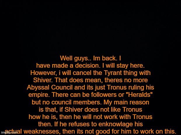 ... | Well guys.. Im back. I have made a decision. I will stay here. However, i will cancel the Tyrant thing with Shiver. That does mean, theres no more Abyssal Council and its just Tronus ruling his empire. There can be followers or "Heralds" but no council members. My main reason is that, if Shiver does not like Tronus how he is, then he will not work with Tronus then. If he refuses to enknowlage his actual weaknesses, then its not good for him to work on this. | image tagged in black background | made w/ Imgflip meme maker