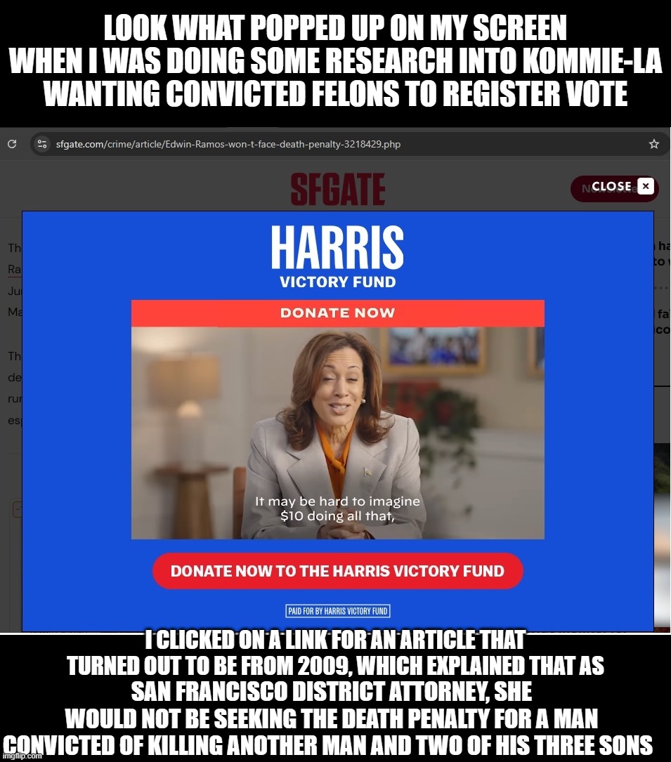 Yes, Kommie-LA, I do find it hard to imagine, it's disquieting actually, what you would do with my $10.   So, no $10 for you. | LOOK WHAT POPPED UP ON MY SCREEN WHEN I WAS DOING SOME RESEARCH INTO KOMMIE-LA WANTING CONVICTED FELONS TO REGISTER VOTE; I CLICKED ON A LINK FOR AN ARTICLE THAT TURNED OUT TO BE FROM 2009, WHICH EXPLAINED THAT AS; SAN FRANCISCO DISTRICT ATTORNEY, SHE WOULD NOT BE SEEKING THE DEATH PENALTY FOR A MAN; CONVICTED OF KILLING ANOTHER MAN AND TWO OF HIS THREE SONS | image tagged in liberal media,liberal logic,liberal hypocrisy,hollywood liberals,stupid liberals,kamala harris | made w/ Imgflip meme maker