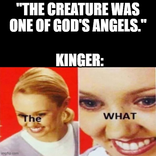 The What | "THE CREATURE WAS ONE OF GOD'S ANGELS."; KINGER: | image tagged in the what | made w/ Imgflip meme maker