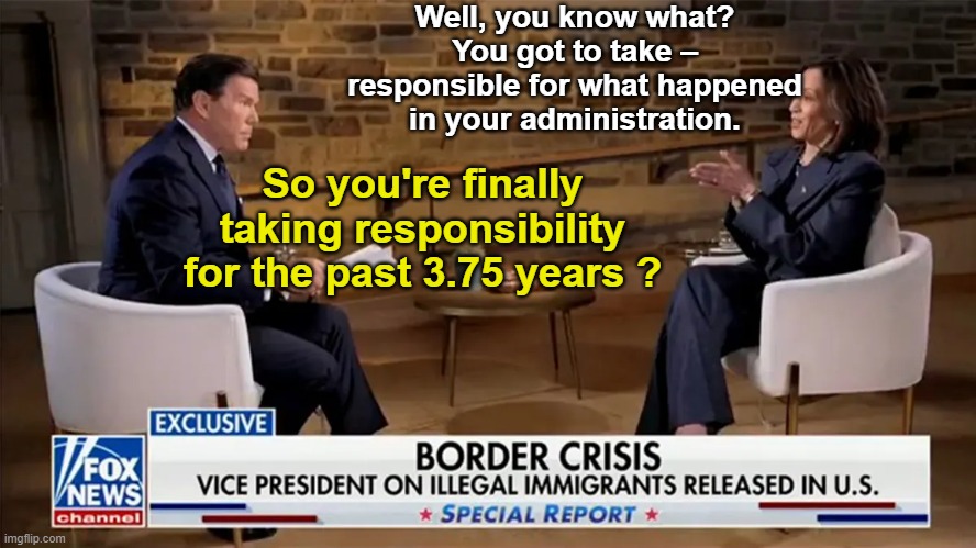 Bret Baier Kamala Interview in a Nutshell | Well, you know what? You got to take – responsible for what happened in your administration. So you're finally taking responsibility for the past 3.75 years ? | image tagged in bret baier kamala interview | made w/ Imgflip meme maker