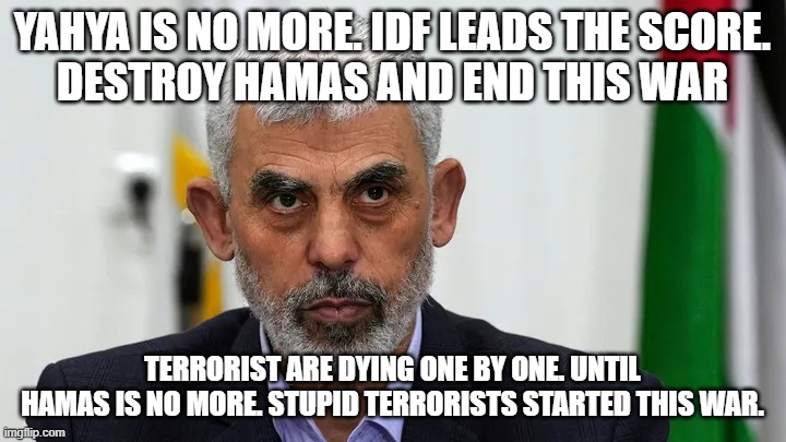 Yahya is no more. | YAHYA IS NO MORE. IDF LEADS THE SCORE.
DESTROY HAMAS AND END THIS WAR; TERRORIST ARE DYING ONE BY ONE. UNTIL HAMAS IS NO MORE. STUPID TERRORISTS STARTED THIS WAR. | image tagged in yahya is no more | made w/ Imgflip meme maker