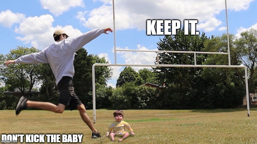 Man kicks baby | KEEP IT. DON'T KICK THE BABY | image tagged in man kicks baby | made w/ Imgflip meme maker