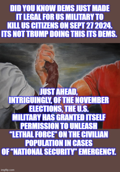 You've been warned, They will not turn over the WH when TRUMP wins. | DID YOU KNOW DEMS JUST MADE IT LEGAL FOR US MILITARY TO KILL US CITIZENS ON SEPT 27 2024. ITS NOT TRUMP DOING THIS ITS DEMS. JUST AHEAD, INTRIGUINGLY, OF THE NOVEMBER ELECTIONS, THE U.S. MILITARY HAS GRANTED ITSELF PERMISSION TO UNLEASH “LETHAL FORCE” ON THE CIVILIAN POPULATION IN CASES OF “NATIONAL SECURITY” EMERGENCY. | image tagged in memes,epic handshake | made w/ Imgflip meme maker