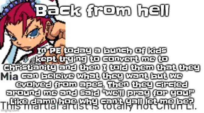 And they said that I'll go to hell JUST BECAUSE IM AGNOSTIC ☠️☠️☠️☠️ | In PE today a bunch of kids kept trying to convert me to Christianity and then I told them that they can beleive what they want but we evolved from apes. Then they circled around me and said "we'll pray for you!" 
Like damn hoe why can't yall let me be? Back from hell | image tagged in british chun li | made w/ Imgflip meme maker